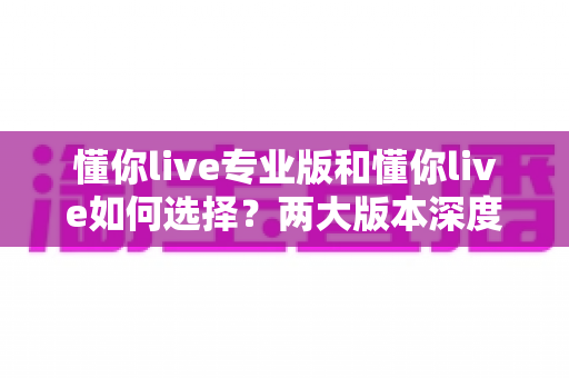 懂你live专业版和懂你live如何选择?两大版本深度对比与实用选购指南全解析 懂你live专业版和懂你live如何选择?两大版本深度对比与实用选购指南全解析