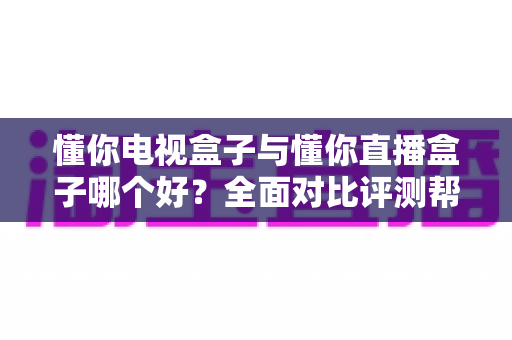 懂你电视盒子与懂你直播盒子哪个好?全面对比评测帮你选对不选贵 懂你电视盒子与懂你直播盒子哪个好?全面对比评测帮你选对不选贵