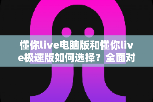 懂你live电脑版和懂你live极速版如何选择？全面对比与实用指南帮你一次看懂