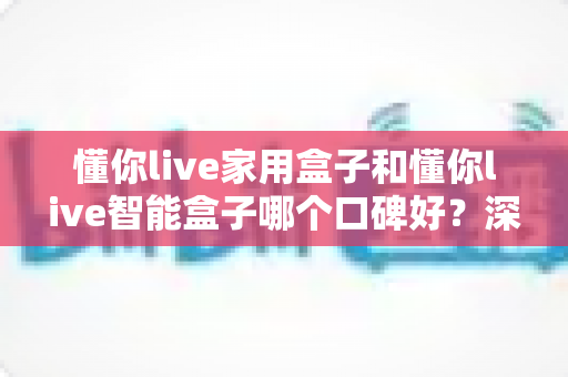懂你live家用盒子和懂你live智能盒子哪个口碑好?深度对比帮你选对不选贵 懂你live家用盒子和懂你live智能盒子哪个口碑好?深度对比帮你选对不选贵